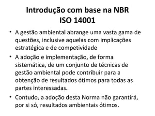 Introdução com base na NBR
ISO 14001
• A gestão ambiental abrange uma vasta gama de
questões, inclusive aquelas com implicações
estratégica e de competividade
• A adoção e implementação, de forma
sistemática, de um conjunto de técnicas de
gestão ambiental pode contribuir para a
obtenção de resultados ótimos para todas as
partes interessadas.
• Contudo, a adoção desta Norma não garantirá,
por si só, resultados ambientais ótimos.
 