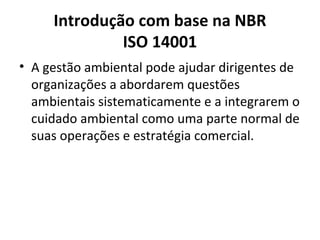 Introdução com base na NBR
ISO 14001
• A gestão ambiental pode ajudar dirigentes de
organizações a abordarem questões
ambientais sistematicamente e a integrarem o
cuidado ambiental como uma parte normal de
suas operações e estratégia comercial.
 