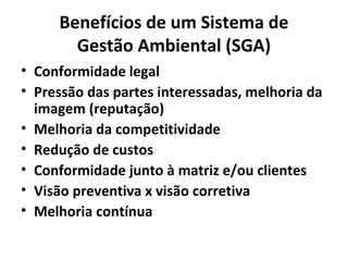 Benefícios de um Sistema de
Gestão Ambiental (SGA)
• Conformidade legal
• Pressão das partes interessadas, melhoria da
imagem (reputação)
• Melhoria da competitividade
• Redução de custos
• Conformidade junto à matriz e/ou clientes
• Visão preventiva x visão corretiva
• Melhoria contínua
 