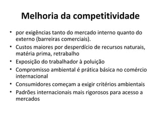 Melhoria da competitividade
• por exigências tanto do mercado interno quanto do
externo (barreiras comerciais).
• Custos maiores por desperdício de recursos naturais,
matéria prima, retrabalho
• Exposição do trabalhador à poluição
• Compromisso ambiental é prática básica no comércio
internacional
• Consumidores começam a exigir critérios ambientais
• Padrões internacionais mais rigorosos para acesso a
mercados
 