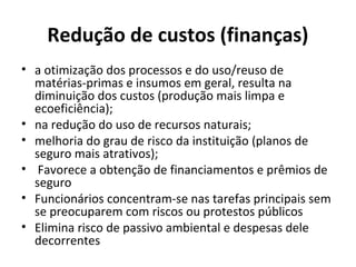 Redução de custos (finanças)
• a otimização dos processos e do uso/reuso de
matérias-primas e insumos em geral, resulta na
diminuição dos custos (produção mais limpa e
ecoeficiência);
• na redução do uso de recursos naturais;
• melhoria do grau de risco da instituição (planos de
seguro mais atrativos);
• Favorece a obtenção de financiamentos e prêmios de
seguro
• Funcionários concentram-se nas tarefas principais sem
se preocuparem com riscos ou protestos públicos
• Elimina risco de passivo ambiental e despesas dele
decorrentes
 