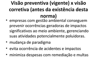 Visão preventiva (vigente) x visão
corretiva (antes da existência desta
norma)
• empresas com gestão ambiental conseguem
prevenir ocorrências geradoras de impactos
significativos ao meio ambiente, gerenciando
suas atividades potencialmente poluidoras.
• mudança de paradigma
• evita ocorrência de acidentes e impactos
• minimiza despesas com remediação e multas
 