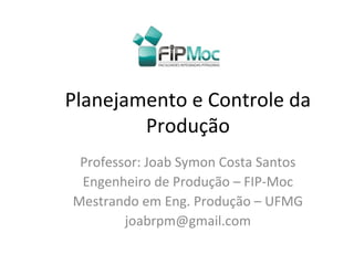 Planejamento e Controle da
Produção
Professor: Joab Symon Costa Santos
Engenheiro de Produção – FIP-Moc
Mestrando em Eng. Produção – UFMG
joabrpm@gmail.com
 
