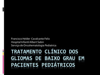TRATAMENTO CLÍNICO DOS
GLIOMAS DE BAIXO GRAU EM
PACIENTES PEDIÁTRICOS
Francisco Helder Cavalcante Felix
Hospital InfantilAlbert Sabin
Serviço de Oncohematologia Pediatrica
 