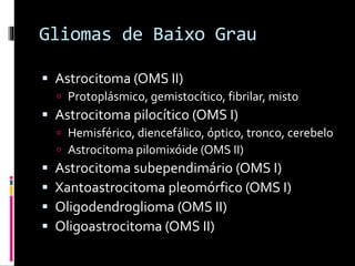 Gliomas de Baixo Grau
 Astrocitoma (OMS II)
 Protoplásmico, gemistocítico, fibrilar, misto
 Astrocitoma pilocítico (OMS I)
 Hemisférico, diencefálico, óptico, tronco, cerebelo
 Astrocitoma pilomixóide (OMS II)
 Astrocitoma subependimário (OMS I)
 Xantoastrocitoma pleomórfico (OMS I)
 Oligodendroglioma (OMS II)
 Oligoastrocitoma (OMS II)
 