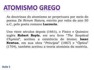As doutrinas do atomismo se perpetuara por meio do
poema De Rerum Natura, escrito por volta do ano 50
a.C, pelo poeta romano Lucrecio.
Uns vinte séculos depois (1661), o Físico e Químico
inglês Robert Boyle, em seu livro “The Sceptical
Chymist”, aceitou a existência do átomo; Isaac
Newton, em sua obra “Principia” (1867) e “Óptica”
(1704), também aceitou a teoria atomista da matéria.
 