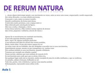«… átomo algum interrompe jamais o seu movimento no vácuo, antes se move sem cessar, empurrando e sendo empurrado
Em várias direcções, e as suas colisões provocam,
Consoante o caso, maior ou menor ressalto.
Quando combinamos da forma mais densa,
A intervalos muito próximos, com o espaço entre si
Mais obstruído pelo entrelaçado da figura,
Dão-nos a rocha, o diamante, o ferro,
Coisas dessa natureza. (Não existem muitas espécies de átomos
Que errem, pequenos e solitários, através do vácuo.)
Apesar de se encontrarem em constante movimento,
O seu todo aparenta absoluta quietude,
Salvo, aqui e ali, alguma oscilação particular.
A sua natureza está além do alcance dos nossos sentidos,
Muito, muito além. Já que não somos capazes de ver
As coisas como são na realidade, elas são obrigadas a esconder-nos os seus movimentos,
Especialmente porque, mesmo as que conseguimos ver, muitas vezes
Nos ocultam também os seus movimentos, quando à distância.
Tomemos por exemplo um rebanho a pastar
Numa encosta; sabemos que esses animais de caracóis de lã
Se movimentam para onde quer que os atraia a bela erva,
Em qualquer lugar onde esta se encontre, ainda cravejada de joias de orvalho cintilantes, e que os cordeiros,
Já saciados, saltam e brincam, brilhando ao sol.
Tudo isto, porém, visto á distância, é apenas uma mancha azulada
Esbranquiçada, repousando numa colina verde.
…»
 