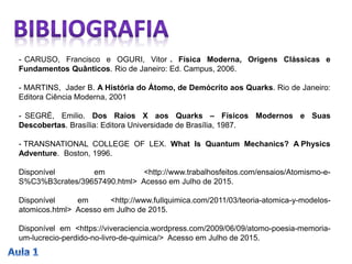 - CARUSO, Francisco e OGURI, Vitor . Física Moderna, Origens Clássicas e
Fundamentos Quânticos. Rio de Janeiro: Ed. Campus, 2006.
- MARTINS, Jader B. A História do Átomo, de Demócrito aos Quarks. Rio de Janeiro:
Editora Ciência Moderna, 2001
- SEGRÈ, Emilio. Dos Raios X aos Quarks – Físicos Modernos e Suas
Descobertas. Brasília: Editora Universidade de Brasília, 1987.
- TRANSNATIONAL COLLEGE OF LEX. What Is Quantum Mechanics? A Physics
Adventure. Boston, 1996.
Disponível em <http://www.trabalhosfeitos.com/ensaios/Atomismo-e-
S%C3%B3crates/39657490.html> Acesso em Julho de 2015.
Disponível em <http://www.fullquimica.com/2011/03/teoria-atomica-y-modelos-
atomicos.html> Acesso em Julho de 2015.
Disponível em <https://viveraciencia.wordpress.com/2009/06/09/atomo-poesia-memoria-
um-lucrecio-perdido-no-livro-de-quimica/> Acesso em Julho de 2015.
 