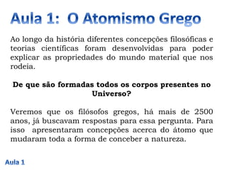 Ao longo da história diferentes concepções filosóficas e
teorias científicas foram desenvolvidas para poder
explicar as propriedades do mundo material que nos
rodeia.
De que são formadas todos os corpos presentes no
Universo?
Veremos que os filósofos gregos, há mais de 2500
anos, já buscavam respostas para essa pergunta. Para
isso apresentaram concepções acerca do átomo que
mudaram toda a forma de conceber a natureza.
 