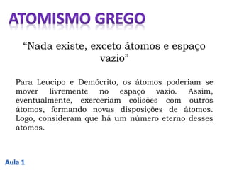 “Nada existe, exceto átomos e espaço
vazio”
Para Leucipo e Demócrito, os átomos poderiam se
mover livremente no espaço vazio. Assim,
eventualmente, exerceriam colisões com outros
átomos, formando novas disposições de átomos.
Logo, consideram que há um número eterno desses
átomos.
 
