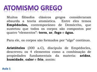 Muitos filósofos clásicos gregos consideraram
absurda a teoria atomistica. Entre eles temos
Empédocles, contemporáneo de Demócrito, que
sustetou que todos os corpos são compostos por
quatro “elementos”: terra, ar, fogo e água.
Para ele, os corpos são formados por “algo” contínuo.
Aristóteles (300 a.C), discípulo de Empédocles,
descreveu os 4 elementos como a combinação de
propiedades fundamentais da materia: aridez,
humidade, calor e frio, assim:
 