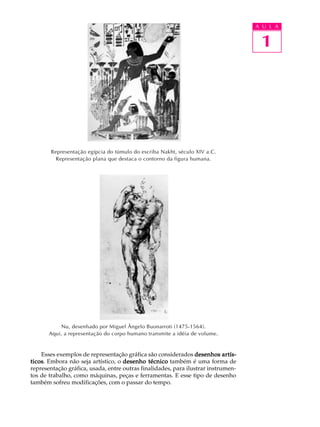 A U L A
1
Representação egípcia do túmulo do escriba Nakht, século XIV a.C.
Representação plana que destaca o contorno da figura humana.
Nu, desenhado por Miguel Ângelo Buonarroti (1475-1564).
Aqui, a representação do corpo humano transmite a idéia de volume.
Esses exemplos de representação gráfica são considerados desenhos artís-desenhos artís-desenhos artís-desenhos artís-desenhos artís-
ticosticosticosticosticos. Embora não seja artístico, o desenho técnicodesenho técnicodesenho técnicodesenho técnicodesenho técnico também é uma forma de
representação gráfica, usada, entre outras finalidades, para ilustrar instrumen-
tos de trabalho, como máquinas, peças e ferramentas. E esse tipo de desenho
também sofreu modificações, com o passar do tempo.
 