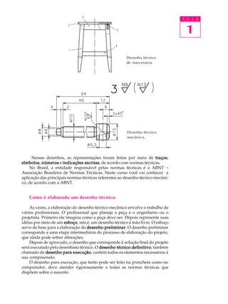 A U L A
1
Nesses desenhos, as representações foram feitas por meio de traçostraçostraçostraçostraços,
símbolossímbolossímbolossímbolossímbolos, númerosnúmerosnúmerosnúmerosnúmeros e indicações escritasindicações escritasindicações escritasindicações escritasindicações escritas, de acordo com normas técnicas.
No Brasil, a entidade responsável pelas normas técnicas é a ABNT -
Associação Brasileira de Normas Técnicas. Neste curso você vai conhecer a
aplicação das principais normas técnicas referentes ao desenho técnico mecâni-
co, de acordo com a ABNT.
Como é elaborado um desenho técnico
Às vezes, a elaboração do desenho técnico mecânico envolve o trabalho de
vários profissionais. O profissional que planeja a peça é o engenheiro ou o
projetista. Primeiro ele imagina como a peça deve ser. Depois representa suas
idéias por meio de um esboçoesboçoesboçoesboçoesboço, isto é, um desenho técnico à mão livre. O esboço
serve de base para a elaboração do desenho preliminardesenho preliminardesenho preliminardesenho preliminardesenho preliminar. O desenho preliminar
corresponde a uma etapa intermediária do processo de elaboração do projeto,
que ainda pode sofrer alterações.
Depois de aprovado, o desenho que corresponde à solução final do projeto
será executado pelo desenhista técnico. O desenho técnico definitivodesenho técnico definitivodesenho técnico definitivodesenho técnico definitivodesenho técnico definitivo, também
chamado de desenho para execuçãodesenho para execuçãodesenho para execuçãodesenho para execuçãodesenho para execução, contém todos os elementos necessários à
sua compreensão.
O desenho para execução, que tanto pode ser feito na prancheta como no
computador, deve atender rigorosamente a todas as normas técnicas que
dispõem sobre o assunto.
Desenho técnico
de marcenaria.
Desenho técnico
mecânico.
 