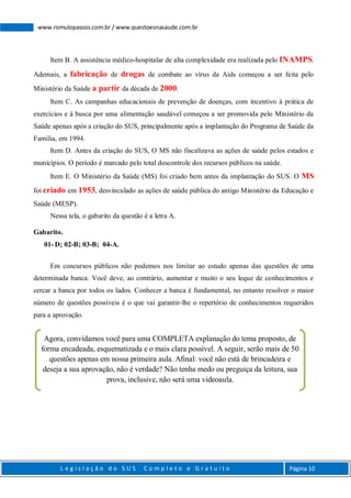 L e g i s l a ç ã o d o S U S C o m p l e t o e G r a t u i t o Página 10
www.romulopassos.com.br / www.questoesnasaude.com.br
Item B. A assistência médico-hospitalar de alta complexidade era realizada pelo INAMPS.
Ademais, a fabricação de drogas de combate ao vírus da Aids começou a ser feita pelo
Ministério da Saúde a partir da década de 2000.
Item C. As campanhas educacionais de prevenção de doenças, com incentivo à prática de
exercícios e à busca por uma alimentação saudável começou a ser promovida pelo Ministério da
Saúde apenas após a criação do SUS, principalmente após a implantação do Programa de Saúde da
Família, em 1994.
Item D. Antes da criação do SUS, O MS não fiscalizava as ações de saúde pelos estados e
municípios. O período é marcado pelo total descontrole dos recursos públicos na saúde.
Item E. O Ministério da Saúde (MS) foi criado bem antes da implantação do SUS. O MS
foi criado em 1953, desvinculado as ações de saúde pública do antigo Ministério da Educação e
Saúde (MESP).
Nessa tela, o gabarito da questão é a letra A.
Gabarito.
01- D; 02-B; 03-B; 04-A.
Em concursos públicos não podemos nos limitar ao estudo apenas das questões de uma
determinada banca. Você deve, ao contrário, aumentar e muito o seu leque de conhecimentos e
cercar a banca por todos os lados. Conhecer a banca é fundamental, no entanto resolver o maior
número de questões possíveis é o que vai garantir-lhe o repertório de conhecimentos requeridos
para a aprovação.
Agora, convidamos você para uma COMPLETA explanação do tema proposto, de
forma encadeada, esquematizada e o mais clara possível. A seguir, serão mais de 50
questões apenas em nossa primeira aula. Afinal: você não está de brincadeira e
deseja a sua aprovação, não é verdade? Não tenha medo ou preguiça da leitura, sua
prova, inclusive, não será uma videoaula.
 