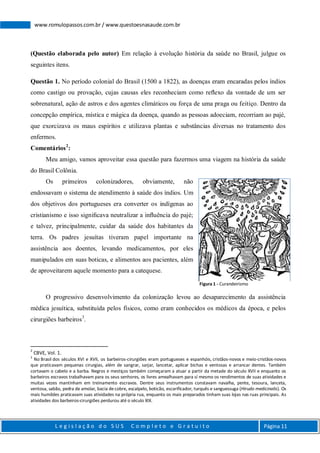 L e g i s l a ç ã o d o S U S C o m p l e t o e G r a t u i t o Página 11
www.romulopassos.com.br / www.questoesnasaude.com.br
(Questão elaborada pelo autor) Em relação à evolução história da saúde no Brasil, julgue os
seguintes itens.
Questão 1. No período colonial do Brasil (1500 a 1822), as doenças eram encaradas pelos índios
como castigo ou provação, cujas causas eles reconheciam como reﬂexo da vontade de um ser
sobrenatural, ação de astros e dos agentes climáticos ou força de uma praga ou feitiço. Dentro da
concepção empírica, mística e mágica da doença, quando as pessoas adoeciam, recorriam ao pajé,
que exorcizava os maus espíritos e utilizava plantas e substâncias diversas no tratamento dos
enfermos.
Comentários2
:
Meu amigo, vamos aproveitar essa questão para fazermos uma viagem na história da saúde
do Brasil Colônia.
Os primeiros colonizadores, obviamente, não
endossavam o sistema de atendimento à saúde dos índios. Um
dos objetivos dos portugueses era converter os indígenas ao
cristianismo e isso signiﬁcava neutralizar a inﬂuência do pajé;
e talvez, principalmente, cuidar da saúde dos habitantes da
terra. Os padres jesuítas tiveram papel importante na
assistência aos doentes, levando medicamentos, por eles
manipulados em suas boticas, e alimentos aos pacientes, além
de aproveitarem aquele momento para a catequese.
O progressivo desenvolvimento da colonização levou ao desaparecimento da assistência
médica jesuítica, substituída pelos físicos, como eram conhecidos os médicos da época, e pelos
cirurgiões barbeiros3
.
2
CBVE, Vol. 1.
3
No Brasil dos séculos XVI e XVII, os barbeiros-cirurgiões eram portugueses e espanhóis, cristãos-novos e meio-cristãos-novos
que praticavam pequenas cirurgias, além de sangrar, sarjar, lancetar, aplicar bichas e ventosas e arrancar dentes. Também
cortavam o cabelo e a barba. Negros e mestiços também começaram a atuar a partir da metade do século XVII e enquanto os
barbeiros escravos trabalhavam para os seus senhores, os livres amealhavam para sí mesmo os rendimentos de suas atividades e
muitas vezes mantinham em treinamento escravos. Dentre seus instrumentos constavam navalha, pente, tesoura, lanceta,
ventosa, sabão, pedra de amolar, bacia de cobre, escalpelo, boticão, escarificador, turquês e sanguessuga (Hirudo medicinalis). Os
mais humildes praticavam suas atividades na própria rua, enquanto os mais preparados tinham suas lojas nas ruas principais. As
atividades dos barbeiros-cirurgiões perdurou até o século XIX.
Figura 1 - Curandeirismo
 