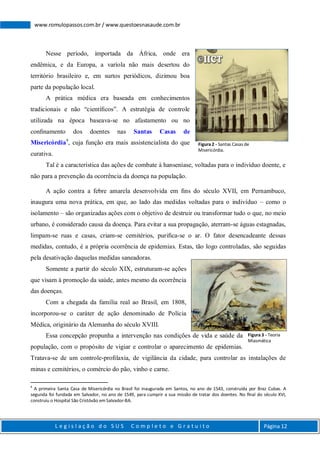 L e g i s l a ç ã o d o S U S C o m p l e t o e G r a t u i t o Página 12
www.romulopassos.com.br / www.questoesnasaude.com.br
Nesse período, importada da África, onde era
endêmica, e da Europa, a varíola não mais desertou do
território brasileiro e, em surtos periódicos, dizimou boa
parte da população local.
A prática médica era baseada em conhecimentos
tradicionais e não “cientíﬁcos”. A estratégia de controle
utilizada na época baseava-se no afastamento ou no
conﬁnamento dos doentes nas Santas Casas de
Misericórdia4
, cuja função era mais assistencialista do que
curativa.
Tal é a característica das ações de combate à hanseníase, voltadas para o indivíduo doente, e
não para a prevenção da ocorrência da doença na população.
A ação contra a febre amarela desenvolvida em ﬁns do século XVII, em Pernambuco,
inaugura uma nova prática, em que, ao lado das medidas voltadas para o indivíduo – como o
isolamento – são organizadas ações com o objetivo de destruir ou transformar tudo o que, no meio
urbano, é considerado causa da doença. Para evitar a sua propagação, aterram-se águas estagnadas,
limpam-se ruas e casas, criam-se cemitérios, puriﬁca-se o ar. O fator desencadeante dessas
medidas, contudo, é a própria ocorrência de epidemias. Estas, tão logo controladas, são seguidas
pela desativação daquelas medidas saneadoras.
Somente a partir do século XIX, estruturam-se ações
que visam à promoção da saúde, antes mesmo da ocorrência
das doenças.
Com a chegada da família real ao Brasil, em 1808,
incorporou-se o caráter de ação denominado de Polícia
Médica, originário da Alemanha do século XVIII.
Essa concepção propunha a intervenção nas condições de vida e saúde da
população, com o propósito de vigiar e controlar o aparecimento de epidemias.
Tratava-se de um controle-proﬁlaxia, de vigilância da cidade, para controlar as instalações de
minas e cemitérios, o comércio do pão, vinho e carne.
4
A primeira Santa Casa de Misericórdia no Brasil foi inaugurada em Santos, no ano de 1543, construída por Braz Cubas. A
segunda foi fundada em Salvador, no ano de 1549, para cumprir a sua missão de tratar dos doentes. No ﬁnal do século XVI,
construiu o Hospital São Cristóvão em Salvador-BA.
Figura 2 - Santas Casas de
Misericórdia.
Figura 3 - Teoria
Miasmática
 