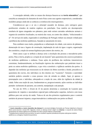L e g i s l a ç ã o d o S U S C o m p l e t o e G r a t u i t o Página 13
www.romulopassos.com.br / www.questoesnasaude.com.br
A concepção adotada, sobre as causas das doenças baseava-se na teoria miasmática5
, que
concebia as emanações de elementos do meio físico como seus agentes responsáveis, considerados
insalubres porque ainda não se conhecia a existência dos microrganismos.
Considerava-se que o ar era o principal causador de doenças, pois carregava gases
pestilenciais oriundos de matéria orgânica em putrefação. Essa matéria em decomposição
resultaria de águas estagnadas nos pântanos, para onde seriam carreadas substâncias animais e
vegetais de cemitérios localizados, na maioria das vezes, no centro das cidades, “infeccionando o
ar”. Os serviços de saúde, organizados à semelhança de Portugal, tinham sua atenção voltada para
a proﬁlaxia das moléstias epidêmicas, baseada no saneamento do meio.
Para combater esses males, propunha-se a urbanização da cidade, com aterros de pântanos,
demarcação de ruas e lugares de construção, implantação de rede de água e esgoto, organização
dos cemitérios, criação de normas higiênicas para enterro dos mortos, etc.
Outra causa a que se atribuía a doença seria a circulação das pessoas e mercadorias pelos
portos. Para evitá-la, propõe-se a criação de um lazareto6
para quarentena dos escravos portadores
de moléstias epidêmicas e cutâneas. Essas ações de proﬁlaxia das moléstias transmissíveis
consistiam, fundamentalmente, na ﬁscalização rigorosa das embarcações que poderiam trazer a
peste ou outras moléstias epidêmicas, o que viria a constituir a vigilância sanitária dos portos. A
depender das moléstias que trouxessem ou do número de óbitos ocorridos a bordo, procedia-se à
quarentena dos navios, dos indivíduos ou dos doentes nos “Lazaretos”. Somente a autoridade
sanitária poderia conceder a essas pessoas visto de entrada na cidade. Aqui, já aparece a
preocupação com o indivíduo, esboçando-se a noção de caso, além da vigilância da cidade já
citada. Sobre essa noção de caso, fundamentam-se, progressivamente, ações restritas ao indivíduo
portador: isolamento do paciente, seu controle, manipulação e até punição.
No ano de 1810, o Alvará de 22 de janeiro determina a construção de Lazareto para
quarentena de viajantes e ancoradouro especial para embarcações suspeitas, inclusive com taxas
públicas para este serviço de saúde. Trata-se de um dos primeiros regulamentos para o controle
sanitário de pessoas/viajantes, cargas/mercadorias e embarcações nos portos no Brasil.
5
A teoria miasmática ou teoria miasmática das doenças foi uma teoria biológica formulada por Thomas Sydenham e Giovanni
María Lancisi durante o século XVII. Segundo a teoria, as doenças teriam origem nos miasmas: o conjunto de odores fétidos
provenientes de matéria orgânica em putrefação nos solos e lençóis freáticos contaminados.
6
Estabelecimento existente junto aos portos, ao qual se recolhem viajantes procedentes de países onde grasse moléstia
epidêmica ou contagiosa; hospital de quarentena.
 