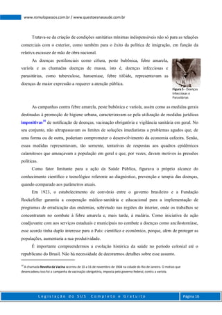 L e g i s l a ç ã o d o S U S C o m p l e t o e G r a t u i t o Página 16
www.romulopassos.com.br / www.questoesnasaude.com.br
Tratava-se da criação de condições sanitárias mínimas indispensáveis não só para as relações
comerciais com o exterior, como também para o êxito da política de imigração, em função da
relativa escassez de mão de obra nacional.
As doenças pestilenciais como cólera, peste bubônica, febre amarela,
varíola e as chamadas doenças de massa, isto é, doenças infecciosas e
parasitárias, como tuberculose, hanseníase, febre tifóide, representavam as
doenças de maior expressão a requerer a atenção pública.
As campanhas contra febre amarela, peste bubônica e varíola, assim como as medidas gerais
destinadas à promoção de higiene urbana, caracterizavam-se pela utilização de medidas jurídicas
impositivas10
de notiﬁcação de doenças, vacinação obrigatória e vigilância sanitária em geral. No
seu conjunto, não ultrapassavam os limites de soluções imediatistas a problemas agudos que, de
uma forma ou de outra, poderiam comprometer o desenvolvimento da economia cafeeira. Senão,
essas medidas representavam, tão somente, tentativas de respostas aos quadros epidêmicos
calamitosos que ameaçavam a população em geral e que, por vezes, davam motivos às pressões
políticas.
Como fator limitante para a ação da Saúde Pública, ﬁgurava o próprio alcance do
conhecimento cientíﬁco e tecnológico referente ao diagnóstico, prevenção e terapia das doenças,
quando comparado aos parâmetros atuais.
Em 1923, o estabelecimento de convênio entre o governo brasileiro e a Fundação
Rockefeller garantiu a cooperação médico-sanitária e educacional para a implementação de
programas de erradicação das endemias, sobretudo nas regiões do interior, onde os trabalhos se
concentraram no combate à febre amarela e, mais tarde, à malária. Como iniciativa de ação
coadjuvante com aos serviços estaduais e municipais no combate a doenças como ancilostomíase,
esse acordo tinha duplo interesse para o País: cientíﬁco e econômico, porque, além de proteger as
populações, aumentaria a sua produtividade.
É importante compreendermos a evolução histórica da saúde no período colonial até o
republicano do Brasil. Não há necessidade de decorarmos detalhes sobre esse assunto.
10
A chamada Revolta da Vacina ocorreu de 10 a 16 de novembro de 1904 na cidade do Rio de Janeiro. O motivo que
desencadeou isso foi a campanha de vacinação obrigatória, imposta pelo governo federal, contra a varíola.
Figura 5 - Doenças
Infecciosas e
Parasitárias
 