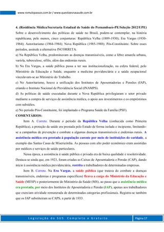 L e g i s l a ç ã o d o S U S C o m p l e t o e G r a t u i t o Página 17
www.romulopassos.com.br / www.questoesnasaude.com.br
4. (Residência Médica/Secretaria Estadual de Saúde do Pernambuco-PE/Seleção 2012/UPE)
Sobre o desenvolvimento das políticas de saúde no Brasil, podem-se contemplar, na história
republicana, pelo menos, cinco conjunturas: República Velha (1889-1930); Era Vargas (1930-
1964); Autoritarismo (1964-1984); Nova República (1985-1988); Pós-Constituinte. Sobre esses
períodos, assinale a alternativa INCORRETA.
a) Na República Velha, predominavam as doenças transmissíveis, como a febre amarela urbana,
varíola, tuberculose, sífilis, além das endemias rurais.
b) Na Era Vargas, a saúde pública passa a ter sua institucionalização, na esfera federal, pelo
Ministério da Educação e Saúde, enquanto a medicina previdenciária e a saúde ocupacional
vinculavam-se ao Ministério do Trabalho.
c) No Autoritarismo, houve a unificação dos Institutos de Aposentadorias e Pensões (IAP),
criando o Instituto Nacional de Previdência Social (INAMPS).
d) As políticas de saúde executadas durante a Nova República privilegiaram o setor privado
mediante a compra de serviços de assistência médica, o apoio aos investimentos e os empréstimos
com subsídios.
e) No período Pós-Constituinte, foi implantado o Programa Saúde da Família (PSF).
COMENTÁRIOS:
Item A. Correto. Durante o período da República Velha (conhecida como Primeira
República), a proteção da saúde era prestada pelo Estado de forma isolada e incipiente, limitando-
se a campanhas de prevenção e combate a algumas doenças transmissíveis e endemias rurais. A
assistência médica era prestada à população carente por meio de instituições de caridade, a
exemplo das Santas Casas de Misericórdia. As pessoas com alto poder econômico eram assistidas
por médicos e serviços de saúde particulares.
Nessa época, a assistência à saúde pública e privada era de baixa qualidade e resolutividade.
Destaca-se ainda que, em 1923, foram criadas as Caixas de Aposentadoria e Pensão (CAP), dando
início à assistência médica previdenciária, restrita a trabalhadores de determinadas empresas.
Item B. Correto. Na Era Vargas, a saúde pública (que tratava do combate a doenças
transmissíveis, endemias e programas específicos) ficava a cargo do Ministério da Educação e
Saúde (MESP) e posteriormente do Ministério da Saúde (MS), ao passo que a assistência médica
era prestada, por meio dos Institutos de Aposentadoria e Pensão (IAP), apenas aos trabalhadores
que exerciam atividade remunerada de determinadas categorias profissionais. Registra-se também
que os IAP substituíram as CAPS, a partir de 1933.
 