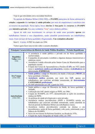 L e g i s l a ç ã o d o S U S C o m p l e t o e G r a t u i t o Página 19
www.romulopassos.com.br / www.questoesnasaude.com.br
Veja só que atrocidade com a sociedade brasileira:
No período da Ditadura Militar (1964-1985), o INAMPS patrocinou de forma substancial a
criação e expansão dos serviços de saúde privados, por meio de empréstimos e convênios com
os recursos da população. Nessa época, houve desvios de boa parte dos recursos do INAMPS
para iniciativa privada. Era uma verdadeira “festa” com o dinheiro público.
Apesar de todo esse investimento, os serviços de saúde eram prestados apenas aos
trabalhadores formais e seus dependentes, sendo estendido posteriormente aos trabalhadores
rurais. Eram serviços de baixa qualidade e fragmentados. Um verdadeiro absurdo!
Item E. Correto. O PSF foi criado em 1994.
Vamos agora fazer uma revisão sobre o assunto abordado.
Principais Características da História da Saúde Pública Brasileira – Período Republicano
República
Velha (1889-
1930)
 A assistência à saúde pública e privada era de baixa qualidade e
resolutividade;
 Campanhas de prevenção e combate a algumas doenças transmissíveis e
endemias rurais;
 Assistência à saúde oferecida pelas Santas Casas de Misericórdia para a
população carente;
 Criação das Caixas de Aposentadorias e Pensões (CAP), em 1923, dando
início à assistência médica previdenciária, restrita a trabalhadores de
determinadas EMPRESAS.
Era Vargas
(1930-1964)
 Saúde pública a cargo do Ministério da Saúde e Educação (MESP), de
baixa qualidade e limitada;
 Assistência médica prestada, por meio dos IAP, apenas aos
trabalhadores que exerciam atividade remunerada, de determinadas
CATEGORIAS profissionais;
 Os IAP substituíram as CAP, a partir de 1933.
Autoritarismo
(1964-1985)
 Saúde pública a cargo do Ministério da Saúde, de baixa qualidade e
limitada;
 Unificação dos IAP, dando origem ao INPS, em 1966;
 Criação do INAMPS, em 1977, desmembrando as ações de assistência
médica do INPS;
 As políticas de saúde privilegiavam o setor privado;
 Assistência médica previdenciária (INPS e INAMPS) restrita aos
trabalhadores que exerciam atividade remunerada, sendo estendida no
final do período da Ditadura Militar aos trabalhadores rurais;
 Assistência médica previdenciária centrada na doença e em
procedimentos, sendo de baixa qualidade e alto custo, culminando com a
falência do INAMPS;
 Início do movimento da Reforma Sanitária, na década de 1970;
 Criação das Ações Integradas de Saúde (AIS), em 1983.
 