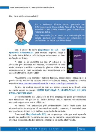 L e g i s l a ç ã o d o S U S C o m p l e t o e G r a t u i t o Página 2
www.romulopassos.com.br / www.questoesnasaude.com.br
Olá, futura (o) concursada (o)!
Sou o autor do livro [Legislação do SUS - 450
Questões Comentadas] pela editora Impetus, hoje o
livro de Saúde Pública referência para concursos na área
da Saúde no Brasil.
A obra já se encontra na sua 2ª edição e foi
abraçada por milhares de leitores, tornando-se o livro
mais vendido e melhor avaliado do gênero. Aliás, é em
comemoração a esse resultado que anunciamos este
curso COMPLETO e GRATUITO.
Atualmente sou servidor público federal, coordenador pedagógico e
professor do Núcleo de Estudos Professor Rômulo Passos, acessível a todos
nos sites www.questoesnasaude.com.br e www.romulopassos.com.br.
Dentre os muitos encontros com os nossos alunos pelo Brasil, uma
pergunta ganhe destaque: COMO ESTUDAR A LEGISLAÇÃO DO SUS
PARA CONCURSOS?
O entendimento da Legislação do SUS empregado pelos profissionais
que trabalham na gestão da Saúde Pública não é mesmo entendimento
necessário para concursos públicos.
As bancas têm predileção por determinados temas, bem como por
determinadas abordagens. O estudo direcionado, portanto, é essencial para
que ganhemos tempo e efetividade no estudo da matéria.
O curso de [Legislação do SUS] ora proposto permite que você aprenda
aquilo que realmente é cobrado nas provas, de maneira esquematizada, clara,
objetiva e direcionada. Economiza-se tempo e se ganha efetividade.
Sou o Professor Rômulo Passos, graduado em
Enfermagem pela Universidade Federal da Paraíba e
especialista em Saúde Coletiva pela Universidade
Federal da Bahia.
Seja bem-vinda (o) ao curso e a metodologia de
estudo adotada por milhares de estudantes e
profissionais da Saúde por todo o Brasil.
 