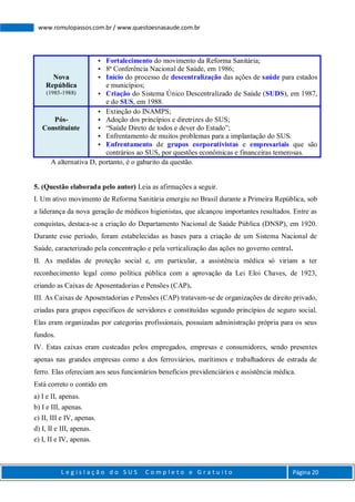 L e g i s l a ç ã o d o S U S C o m p l e t o e G r a t u i t o Página 20
www.romulopassos.com.br / www.questoesnasaude.com.br
Nova
República
(1985-1988)
 Fortalecimento do movimento da Reforma Sanitária;
 8ª Conferência Nacional de Saúde, em 1986;
 Início do processo de descentralização das ações de saúde para estados
e municípios;
 Criação do Sistema Único Descentralizado de Saúde (SUDS), em 1987,
e do SUS, em 1988.
Pós-
Constituinte
 Extinção do INAMPS;
 Adoção dos princípios e diretrizes do SUS;
 “Saúde Direto de todos e dever do Estado”;
 Enfrentamento de muitos problemas para a implantação do SUS.
 Enfrentamento de grupos corporativistas e empresariais que são
contrários ao SUS, por questões econômicas e financeiras temerosas.
A alternativa D, portanto, é o gabarito da questão.
5. (Questão elaborada pelo autor) Leia as afirmações a seguir.
I. Um ativo movimento de Reforma Sanitária emergiu no Brasil durante a Primeira República, sob
a liderança da nova geração de médicos higienistas, que alcançou importantes resultados. Entre as
conquistas, destaca-se a criação do Departamento Nacional de Saúde Pública (DNSP), em 1920.
Durante esse período, foram estabelecidas as bases para a criação de um Sistema Nacional de
Saúde, caracterizado pela concentração e pela verticalização das ações no governo central.
II. As medidas de proteção social e, em particular, a assistência médica só viriam a ter
reconhecimento legal como política pública com a aprovação da Lei Eloi Chaves, de 1923,
criando as Caixas de Aposentadorias e Pensões (CAP).
III. As Caixas de Aposentadorias e Pensões (CAP) tratavam-se de organizações de direito privado,
criadas para grupos específicos de servidores e constituídas segundo princípios de seguro social.
Elas eram organizadas por categorias profissionais, possuíam administração própria para os seus
fundos.
IV. Estas caixas eram custeadas pelos empregados, empresas e consumidores, sendo presentes
apenas nas grandes empresas como a dos ferroviários, marítimos e trabalhadores de estrada de
ferro. Elas ofereciam aos seus funcionários benefícios previdenciários e assistência médica.
Está correto o contido em
a) I e II, apenas.
b) I e III, apenas.
c) II, III e IV, apenas.
d) I, II e III, apenas.
e) I, II e IV, apenas.
 