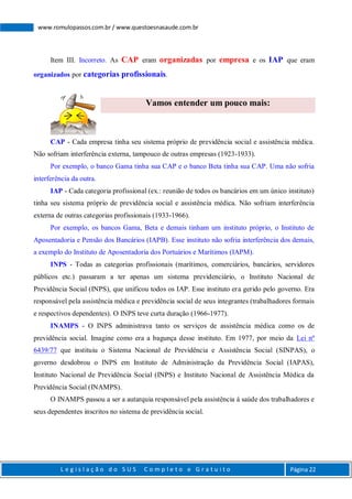 L e g i s l a ç ã o d o S U S C o m p l e t o e G r a t u i t o Página 22
www.romulopassos.com.br / www.questoesnasaude.com.br
Item III. Incorreto. As CAP eram organizadas por empresa e os IAP que eram
organizados por categorias profissionais.
Vamos entender um pouco mais:
CAP - Cada empresa tinha seu sistema próprio de previdência social e assistência médica.
Não sofriam interferência externa, tampouco de outras empresas (1923-1933).
Por exemplo, o banco Gama tinha sua CAP e o banco Beta tinha sua CAP. Uma não sofria
interferência da outra.
IAP - Cada categoria profissional (ex.: reunião de todos os bancários em um único instituto)
tinha seu sistema próprio de previdência social e assistência médica. Não sofriam interferência
externa de outras categorias profissionais (1933-1966).
Por exemplo, os bancos Gama, Beta e demais tinham um instituto próprio, o Instituto de
Aposentadoria e Pensão dos Bancários (IAPB). Esse instituto não sofria interferência dos demais,
a exemplo do Instituto de Aposentadoria dos Portuários e Marítimos (IAPM).
INPS - Todas as categorias profissionais (marítimos, comerciários, bancários, servidores
públicos etc.) passaram a ter apenas um sistema previdenciário, o Instituto Nacional de
Previdência Social (INPS), que unificou todos os IAP. Esse instituto era gerido pelo governo. Era
responsável pela assistência médica e previdência social de seus integrantes (trabalhadores formais
e respectivos dependentes). O INPS teve curta duração (1966-1977).
INAMPS - O INPS administrava tanto os serviços de assistência médica como os de
previdência social. Imagine como era a bagunça desse instituto. Em 1977, por meio da Lei nº
6439/77 que instituiu o Sistema Nacional de Previdência e Assistência Social (SINPAS), o
governo desdobrou o INPS em Instituto de Administração da Previdência Social (IAPAS),
Instituto Nacional de Previdência Social (INPS) e Instituto Nacional de Assistência Médica da
Previdência Social (INAMPS).
O INAMPS passou a ser a autarquia responsável pela assistência à saúde dos trabalhadores e
seus dependentes inscritos no sistema de previdência social.
 