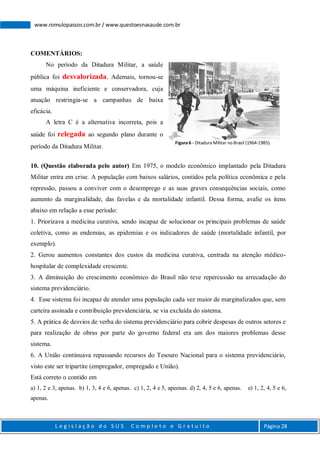 L e g i s l a ç ã o d o S U S C o m p l e t o e G r a t u i t o Página 28
www.romulopassos.com.br / www.questoesnasaude.com.br
COMENTÁRIOS:
No período da Ditadura Militar, a saúde
pública foi desvalorizada. Ademais, tornou-se
uma máquina ineficiente e conservadora, cuja
atuação restringia-se a campanhas de baixa
eficácia.
A letra C é a alternativa incorreta, pois a
saúde foi relegada ao segundo plano durante o
período da Ditadura Militar.
10. (Questão elaborada pelo autor) Em 1975, o modelo econômico implantado pela Ditadura
Militar entra em crise. A população com baixos salários, contidos pela política econômica e pela
repressão, passou a conviver com o desemprego e as suas graves consequências sociais, como
aumento da marginalidade, das favelas e da mortalidade infantil. Dessa forma, avalie os itens
abaixo em relação a esse período:
1. Priorizava a medicina curativa, sendo incapaz de solucionar os principais problemas de saúde
coletiva, como as endemias, as epidemias e os indicadores de saúde (mortalidade infantil, por
exemplo).
2. Gerou aumentos constantes dos custos da medicina curativa, centrada na atenção médico-
hospitalar de complexidade crescente.
3. A diminuição do crescimento econômico do Brasil não teve repercussão na arrecadação do
sistema previdenciário.
4. Esse sistema foi incapaz de atender uma população cada vez maior de marginalizados que, sem
carteira assinada e contribuição previdenciária, se via excluída do sistema.
5. A prática de desvios de verba do sistema previdenciário para cobrir despesas de outros setores e
para realização de obras por parte do governo federal era um dos maiores problemas desse
sistema.
6. A União continuava repassando recursos do Tesouro Nacional para o sistema previdenciário,
visto este ser tripartite (empregador, empregado e União).
Está correto o contido em
a) 1, 2 e 3, apenas. b) 1, 3, 4 e 6, apenas. c) 1, 2, 4 e 5, apeenas. d) 2, 4, 5 e 6, apenas. e) 1, 2, 4, 5 e 6,
apenas.
Figura 6 - Ditadura Militar no Brasil (1964-1985).
 