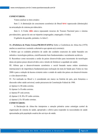 L e g i s l a ç ã o d o S U S C o m p l e t o e G r a t u i t o Página 29
www.romulopassos.com.br / www.questoesnasaude.com.br
COMENTÁRIOS:
Vamos analisar os itens errados:
Item 3. A diminuição do crescimento econômico do Brasil teve repercussão (diminuição)
na arrecadação do sistema previdenciário.
Item 6. A União não estava repassando recursos do Tesouro Nacional para o sistema
previdenciário, apesar de este ser tripartite (empregador, empregado e União).
O gabarito da questão, portanto, é a letra C.
11. (Prefeitura de Ponta Grossa-PR/2011/FAFIPA) Sobre a Conferência de Alma-Ata (1978)
analise as assertivas e assinale a alternativa que aponta a(s) correta(s).
I. Refere que os cuidados primários de saúde são cuidados essenciais de saúde baseados em
métodos e tecnologias práticas, cientificamente bem fundamentadas e socialmente aceitáveis.
II. Reconhece como necessária a união de países desenvolvidos para incremento de tecnologias
duras em países pouco desenvolvidos com o intuito de fortalecer a equidade em saúde.
III. Afirma que o desenvolvimento econômico e social baseado numa ordem econômica
internacional é de importância fundamental para realização da meta de Saúde para Todos no Ano
2000 e para a redução da lacuna existente entre o estado de saúde dos países em desenvolvimento
e o dos desenvolvidos.
IV. Foi realizada no Brasil e é considerada um marco na história do país, pois fomentou a
discussão sobre saúde universal, sendo precursora da Constituição Federal de 1988.
a) Apenas I e III estão corretas.
b) Apenas I e II estão corretas.
c) Apenas IV está correta.
d) Apenas I, II, III e IV estão corretas.
e) Apenas I, II e III estão corretas.
COMENTÁRIOS:
A Declaração de Alma-Ata interpretou a atenção primária como estratégia central de
organização do sistema de saúde, apropriado e efetivo para responder às necessidades de saúde
apresentadas pela população usuária dos serviços de saúde.
 