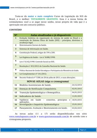 L e g i s l a ç ã o d o S U S C o m p l e t o e G r a t u i t o Página 3
www.romulopassos.com.br / www.questoesnasaude.com.br
Trata-se do maior e mais completo Curso de Legislação do SUS do
Brasil, e o melhor: TOTALMENTE GRATUITO. Essa é a nossa forma de
estimularmos você a se jogar nesse sonho, nesse projeto de vida que é a
aprovação em um concurso público.
CONTEÚDO!
Nº Aulas atualizadas e já disponíveis
1 Evolução histórica da organização do sistema de saúde no Brasil e a
construção do Sistema Único de Saúde (SUS) – princípios, diretrizes e
arcabouço legal.
2 Determinantes Sociais da Saúde.
3 Sistemas de Informação em Saúde.
4 Constituição Federal, artigos de 194 a 200.
5
Lei Orgânica da Saúde – Lei n˚ 8.080/1990.
6
Lei n˚ 8.142/1990. Controle Social no SUS.
7
Resolução n˚ 453/2012 do Conselho Nacional de Saúde.
8 Política Nacional de Gestão Estratégica e Participativa do Ministério da Saúde.
9 Lei Complementar nº 141/2012.
10 Decreto Federal nº 7.508, de 28 de julho de 2011, e suas alterações.
NOVAS AULAS (siga o cronograma)
11 Modelos Assistenciais de Saúde. 26/12/2014
12 Doenças de Notificação Compulsória. 02/01/2015
13 Transição Epidemiológica e Demográfica. 04/01/2015
14 Indicadores de Saúde. 11/01/2015
15 Vigilância em Saúde - conceitos, princípios e
aplicações.
18/01/2015
16 Investigação e Inquérito Epidemiológico 25/01/2015
17 Planejamento, Avaliação e Monitoramento em Saúde. 03/02/2015
As novas aulas (11 a 17) serão disponibilizadas nos sites
www.romulopassos.com.br e www.questoesnasaude.com.br de acordo com o
cronograma proposto.
 