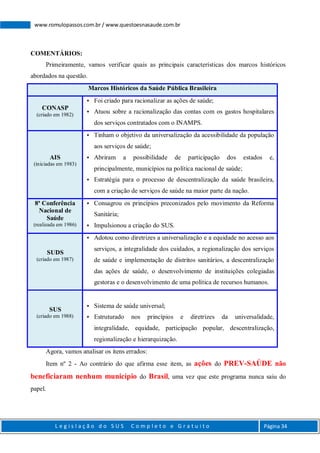 L e g i s l a ç ã o d o S U S C o m p l e t o e G r a t u i t o Página 34
www.romulopassos.com.br / www.questoesnasaude.com.br
COMENTÁRIOS:
Primeiramente, vamos verificar quais as principais características dos marcos históricos
abordados na questão.
Marcos Históricos da Saúde Pública Brasileira
CONASP
(criado em 1982)
 Foi criado para racionalizar as ações de saúde;
 Atuou sobre a racionalização das contas com os gastos hospitalares
dos serviços contratados com o INAMPS.
AIS
(iniciadas em 1983)
 Tinham o objetivo da universalização da acessibilidade da população
aos serviços de saúde;
 Abriram a possibilidade de participação dos estados e,
principalmente, municípios na política nacional de saúde;
 Estratégia para o processo de descentralização da saúde brasileira,
com a criação de serviços de saúde na maior parte da nação.
8ª Conferência
Nacional de
Saúde
(realizada em 1986)
 Consagrou os princípios preconizados pelo movimento da Reforma
Sanitária;
 Impulsionou a criação do SUS.
SUDS
(criado em 1987)
 Adotou como diretrizes a universalização e a equidade no acesso aos
serviços, a integralidade dos cuidados, a regionalização dos serviços
de saúde e implementação de distritos sanitários, a descentralização
das ações de saúde, o desenvolvimento de instituições colegiadas
gestoras e o desenvolvimento de uma política de recursos humanos.
SUS
(criado em 1988)
 Sistema de saúde universal;
 Estruturado nos princípios e diretrizes da universalidade,
integralidade, equidade, participação popular, descentralização,
regionalização e hierarquização.
Agora, vamos analisar os itens errados:
Item nº 2 - Ao contrário do que afirma esse item, as ações do PREV-SAÚDE não
beneficiaram nenhum município do Brasil, uma vez que este programa nunca saiu do
papel.
 