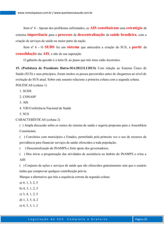 L e g i s l a ç ã o d o S U S C o m p l e t o e G r a t u i t o Página 35
www.romulopassos.com.br / www.questoesnasaude.com.br
Item nº 4 - Apesar dos problemas enfrentados, as AIS constituíram uma estratégia de
extrema importância para o processo de descentralização da saúde brasileira, com a
criação de serviços de saúde na maior parte da nação.
Item nº 6 - O SUDS foi um sistema que antecedeu a criação do SUS, a partir da
consolidação das AIS, e não de sua superação.
O gabarito da questão é a letra D, ao passo que três itens estão incorretos.
15. (Prefeitura de Presidente Dutra-MA/2012/LUDUS) Com relação ao Sistema Único de
Saúde (SUS) e seus princípios, foram muitos os passos percorridos antes de chegarmos ao nível de
evolução do SUS atual. Sobre este assunto relacione a primeira coluna com a segunda coluna.
POLÍTICAS (coluna 1)
1. SUDS
2. CONASP
3. AIS
4. VIII Conferência Nacional de Saúde
5. SUS
CARACTERÍSTICAS (coluna 2)
( ) Ampla discussão sobre os rumos do sistema de saúde e sugeriu propostas para a Assembleia
Constituinte.
( ) Convênios com municípios e Estados, permitindo pela primeira vez o uso de recursos da
previdência para financiar serviços de saúde oferecidos a toda população;
( ) Descentralização do INAMPS e forte apoio dos governadores.
( ) Deu início a programação das atividades de assistência no âmbito do INAMPS e criou a
AIH
( ) Conjunto de ações e serviços de saúde que são oferecidos gratuitamente sem que o usuário
tenha que comprovar qualquer contribuição prévia.
Marque a alternativa que trás a sequência correta da segunda coluna:
a) 4, 1, 3, 2, 5
b) 4, 3, 1, 2, 5
c) 3, 4, 1, 2, 5
d) 1, 3, 5, 4, 2
e) 4, 5, 3, 1, 2
 