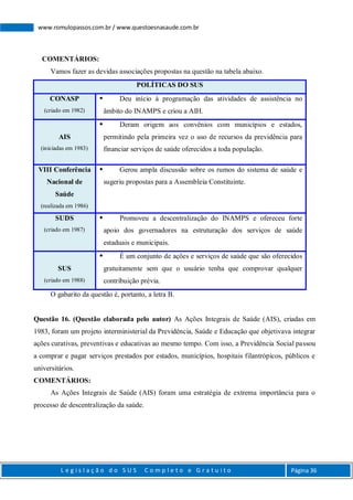 L e g i s l a ç ã o d o S U S C o m p l e t o e G r a t u i t o Página 36
www.romulopassos.com.br / www.questoesnasaude.com.br
COMENTÁRIOS:
Vamos fazer as devidas associações propostas na questão na tabela abaixo.
POLÍTICAS DO SUS
CONASP
(criado em 1982)
 Deu início à programação das atividades de assistência no
âmbito do INAMPS e criou a AIH.
AIS
(iniciadas em 1983)
 Deram origem aos convênios com municípios e estados,
permitindo pela primeira vez o uso de recursos da previdência para
financiar serviços de saúde oferecidos a toda população.
VIII Conferência
Nacional de
Saúde
(realizada em 1986)
 Gerou ampla discussão sobre os rumos do sistema de saúde e
sugeriu propostas para a Assembleia Constituinte.
SUDS
(criado em 1987)
 Promoveu a descentralização do INAMPS e ofereceu forte
apoio dos governadores na estruturação dos serviços de saúde
estaduais e municipais.
SUS
(criado em 1988)
 É um conjunto de ações e serviços de saúde que são oferecidos
gratuitamente sem que o usuário tenha que comprovar qualquer
contribuição prévia.
O gabarito da questão é, portanto, a letra B.
Questão 16. (Questão elaborada pelo autor) As Ações Integrais de Saúde (AIS), criadas em
1983, foram um projeto interministerial da Previdência, Saúde e Educação que objetivava integrar
ações curativas, preventivas e educativas ao mesmo tempo. Com isso, a Previdência Social passou
a comprar e pagar serviços prestados por estados, municípios, hospitais filantrópicos, públicos e
universitários.
COMENTÁRIOS:
As Ações Integrais de Saúde (AIS) foram uma estratégia de extrema importância para o
processo de descentralização da saúde.
 