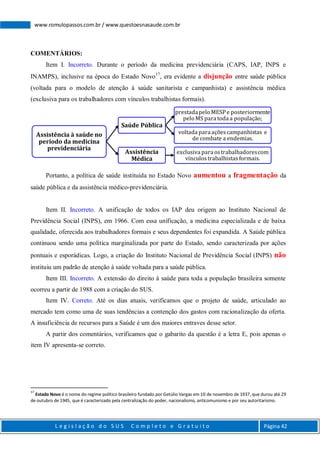 L e g i s l a ç ã o d o S U S C o m p l e t o e G r a t u i t o Página 42
www.romulopassos.com.br / www.questoesnasaude.com.br
COMENTÁRIOS:
Item I. Incorreto. Durante o período da medicina previdenciária (CAPS, IAP, INPS e
INAMPS), inclusive na época do Estado Novo17
, era evidente a disjunção entre saúde pública
(voltada para o modelo de atenção à saúde sanitarista e campanhista) e assistência médica
(exclusiva para os trabalhadores com vínculos trabalhistas formais).
Portanto, a política de saúde instituída no Estado Novo aumentou a fragmentação da
saúde pública e da assistência médico-previdenciária.
Item II. Incorreto. A unificação de todos os IAP deu origem ao Instituto Nacional de
Previdência Social (INPS), em 1966. Com essa unificação, a medicina especializada e de baixa
qualidade, oferecida aos trabalhadores formais e seus dependentes foi expandida. A Saúde pública
continuou sendo uma política marginalizada por parte do Estado, sendo caracterizada por ações
pontuais e esporádicas. Logo, a criação do Instituto Nacional de Previdência Social (INPS) não
instituiu um padrão de atenção à saúde voltada para a saúde pública.
Item III. Incorreto. A extensão do direito à saúde para toda a população brasileira somente
ocorreu a partir de 1988 com a criação do SUS.
Item IV. Correto. Até os dias atuais, verificamos que o projeto de saúde, articulado ao
mercado tem como uma de suas tendências a contenção dos gastos com racionalização da oferta.
A insuficiência de recursos para a Saúde é um dos maiores entraves desse setor.
A partir dos comentários, verificamos que o gabarito da questão é a letra E, pois apenas o
item IV apresenta-se correto.
17
Estado Novo é o nome do regime político brasileiro fundado por Getúlio Vargas em 10 de novembro de 1937, que durou até 29
de outubro de 1945, que é caracterizado pela centralização do poder, nacionalismo, anticomunismo e por seu autoritarismo.
Assistência à saúde no
período da medicina
previdenciária
Saúde Pública
prestadapeloMESPe posteriormente
peloMS para toda a população;
voltada para açõescampanhistas e
de combate a endemias.
Assistência
Médica
exclusiva para ostrabalhadorescom
vínculostrabalhistasformais.
 