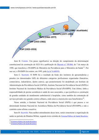 L e g i s l a ç ã o d o S U S C o m p l e t o e G r a t u i t o Página 44
www.romulopassos.com.br / www.questoesnasaude.com.br
Item B. Correto. Um passo significativo na direção do cumprimento da determinação
constitucional de construção do SUS foi a publicação do Decreto n.º 99.060, de 7 de março de
1990, que transferiu o INAMPS do Ministério da Previdência para o Ministério da Saúde19
. Por
sua vez, o INAMPS foi extinto, em 1993, pela Lei nº 8.689/93.
Item C. Incorreto. O INPS foi o resultado da fusão dos institutos de aposentadorias e
pensões (os denominados IAP) de diferentes categorias profissionais organizadas (bancários,
comerciários, industriários, dentre outros), que posteriormente foi desdobrado em Instituto de
Administração da Previdência Social (IAPAS), Instituto Nacional de Previdência Social (INPS) e
Instituto Nacional de Assistência Médica da Previdência Social (INAMPS). Este último, tinha a
responsabilidade de prestar assistência à saúde de seus associados, o que justificava a construção
de grandes unidades de atendimento ambulatorial e hospitalar, como também da contratação de
serviços privados nos grandes centros urbanos, onde estava a maioria dos seus beneficiários20
.
Nesse sentido, o Instituto Nacional de Previdência Social (INPS) é que passou a ser
denominado Instituto Nacional de Assistência Médica da Previdência Social (INAMPS), e não o
contrário como afirma a assertiva.
Item D. Incorreto. Para melhor entendimento desse item, vamos rememorar a organização da
saúde no período da Ditadura Militar, segundo texto extraído do Sistema Público de Saúde Brasileiro.
19
O Sistema Público De Saúde Brasileiro.
20
O Sistema Público De Saúde Brasileiro
CAP (1923-1933)
IAP (1933-1966)
INPS (1966-1977)
INAMPS (1977-1993)
SUS (1988 - atualidade)
 