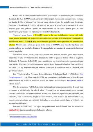 L e g i s l a ç ã o d o S U S C o m p l e t o e G r a t u i t o Página 45
www.romulopassos.com.br / www.questoesnasaude.com.br
Com a crise de financiamento da Previdência, que começa a se manifestar a partir de meados
da década de 70, o INAMPS adota várias providências para racionalizar suas despesas e começa,
na década de 80, a “comprar” serviços do setor público (redes de unidades das Secretarias
Estaduais e Municipais de Saúde), inicialmente por meio de convênios. A assistência à saúde
prestada pela rede pública, apesar do financiamento do INAMPS apenas para os seus
beneficiários, preservou o seu caráter de universalidade da clientela.
Também, nessa época, o INAMPS passa a dar aos trabalhadores rurais, até então
precariamente assistidos por hospitais conveniados com o Fundo de Assistência e Previdência do
Trabalhador Rural (FUNRURAL), um tratamento parecido àquele prestado aos trabalhadores
urbanos. Mesmo com a crise que já se abatia sobre o INAMPS, essa medida significou uma
grande melhoria nas condições de acesso dessa população aos serviços de saúde, particularmente
na área hospitalar.
No final da década de 80, o INAMPS adotou uma série de medidas que o aproximaram
ainda mais de uma cobertura universal de clientela, dentre as quais se destaca o fim da exigência
da Carteira de Segurado do INAMPS para o atendimento nos hospitais próprios e conveniados da
rede pública. Esse processo culminou com a instituição do Sistema Unificado e Descentralizado
de Saúde (SUDS), implementado por meio da celebração de convênios entre o INAMPS e os
governos estaduais.
Em 1971, foi criado o Programa de Assistência ao Trabalhador Rural - FUNRURAL- (Lei
Complementar nº 11, de 25 de maio de 1971), que concedia ao trabalhador rural os benefícios de
aposentadorias por velhice e invalidez, pensão por morte, auxílio-funeral, serviços de saúde e
serviço social21
.
Um dos avanços do FUNRURAL foi a implantação de uma estrutura mínima de saúde para
o campo e a interiorização da mão de obra. Contudo, era um sistema desintegrado, urbano,
curativo, centralizado, de responsabilidade privada, não universal, organizado por convênios com
sindicatos, teve a diminuição progressiva dos recursos, com escassez de medicamentos e de
exames complementares, apresentando distorções na assistência odontológica e restrições do
acesso a hospitalização.
Portanto, o FUNRURAL, em regra, não proporcionou ao trabalhador rural um tratamento
equivalente àquele prestado aos trabalhadores urbanos.
21
Panorama da Previdência Social Brasileira
 