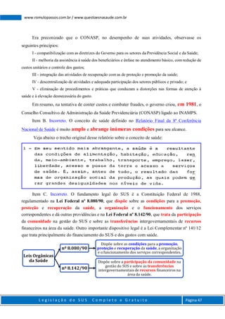 L e g i s l a ç ã o d o S U S C o m p l e t o e G r a t u i t o Página 47
www.romulopassos.com.br / www.questoesnasaude.com.br
Era preconizado que o CONASP, no desempenho de suas atividades, observasse os
seguintes princípios:
I - compatibilização com as diretrizes do Governo para os setores da Previdência Social e da Saúde;
II - melhoria da assistência à saúde dos beneﬁciários e ênfase no atendimento básico, com redução de
custos unitários e controle dos gastos;
III - integração das atividades de recuperação com as de proteção e promoção da saúde;
IV - descentralização de atividades e adequada participação dos setores públicos e privado; e
V - eliminação de procedimentos e práticas que conduzam a distorções nas formas de atenção à
saúde e à elevação desnecessária do gasto.
Em resumo, na tentativa de conter custos e combater fraudes, o governo criou, em 1981, o
Conselho Consultivo de Administração da Saúde Previdenciária (CONASP) ligado ao INAMPS.
Item B. Incorreto. O conceito de saúde definido no Relatório Final da 8ª Conferência
Nacional de Saúde é muito amplo e abrange inúmeras condições para seu alcance.
Veja abaixo o trecho original desse relatório sobre o conceito de saúde:
Item C. Incorreto. O fundamento legal do SUS é a Constituição Federal de 1988,
regulamentado na Lei Federal nº 8.080/90, que dispõe sobre as condições para a promoção,
proteção e recuperação da saúde, a organização e o funcionamento dos serviços
correspondentes e dá outras providências e na Lei Federal nº 8.142/90, que trata da participação
da comunidade na gestão do SUS e sobre as transferências intergovernamentais de recursos
financeiros na área da saúde. Outro importante dispositivo legal é a Lei Complementar nº 141/12
que trata principalmente do financiamento do SUS e dos gastos com saúde.
Leis Orgânicas
da Saúde
nº 8.080/90
Dispõe sobre as condições para a promoção,
proteção e recuperação da saúde, a organização
e o funcionamento dos serviços correspondentes.
nº 8.142/90
Dispõe sobre a participação da comunidade na
gestão do SUS e sobre as transferências
intergovernamentaisde recursos financeiros na
área da saúde.
 