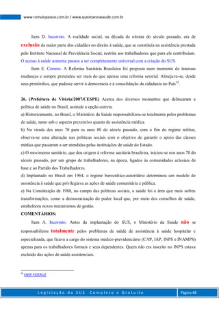 L e g i s l a ç ã o d o S U S C o m p l e t o e G r a t u i t o Página 48
www.romulopassos.com.br / www.questoesnasaude.com.br
Item D. Incorreto. A realidade social, na década de oitenta do século passado, era de
exclusão da maior parte dos cidadãos no direito à saúde, que se constituía na assistência prestada
pelo Instituto Nacional de Previdência Social, restrita aos trabalhadores que para ele contribuíam.
O acesso à saúde somente passou a ser completamente universal com a criação do SUS.
Item E. Correto. A Reforma Sanitária Brasileira foi proposta num momento de intensas
mudanças e sempre pretendeu ser mais do que apenas uma reforma setorial. Almejava-se, desde
seus primórdios, que pudesse servir à democracia e à consolidação da cidadania no País22
.
26. (Prefeitura de Vitória/2007/CESPE) Acerca dos diversos momentos que delinearam a
política de saúde no Brasil, assinale a opção correta.
a) Historicamente, no Brasil, o Ministério da Saúde responsabilizou-se totalmente pelos problemas
de saúde, tanto sob o aspecto preventivo quanto de assistência médica.
b) Na virada dos anos 70 para os anos 80 do século passado, com o fim do regime militar,
observa-se uma alteração nas políticas sociais com o objetivo de garantir o apoio das classes
médias que passaram a ser atendidas pelas instituições de saúde do Estado.
c) O movimento sanitário, que deu origem à reforma sanitária brasileira, iniciou-se nos anos 70 do
século passado, por um grupo de trabalhadores, na época, ligados às comunidades eclesiais de
base e ao Partido dos Trabalhadores.
d) Implantado no Brasil em 1964, o regime burocrático-autoritário determinou um modelo de
assistência à saúde que privilegiava as ações de saúde comunitária e pública.
e) Na Constituição de 1988, no campo das políticas sociais, a saúde foi a área que mais sofreu
transformações, como a democratização do poder local que, por meio dos conselhos de saúde,
estabeleceu novos mecanismos de gestão.
COMENTÁRIOS:
Item A. Incorreto. Antes da implantação do SUS, o Ministério da Saúde não se
responsabilizou totalmente pelos problemas de saúde de assistência à saúde hospitalar e
especializada, que ficava a cargo do sistema médico-previdenciário (CAP, IAP, INPS e INAMPS)
apenas para os trabalhadores formais e seus dependentes. Quem não era inscrito no INPS estava
excluído das ações de saúde assistenciais.
22
ENSP-FIOCRUZ
 