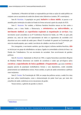 L e g i s l a ç ã o d o S U S C o m p l e t o e G r a t u i t o Página 49
www.romulopassos.com.br / www.questoesnasaude.com.br
Atualmente, o Ministério da Saúde se responsabiliza por todas as ações de saúde pública em
conjunto com as secretarias de saúde dos demais entes federativos (estados, DF e municípios).
Item B. Incorreto. A população em geral, inclusive a classe média, só passou a ser
atendida pelas instituições de saúde do Estado de forma universal a partir da criação do SUS.
Item C. Incorreto. Na verdade, a Reforma Sanitária brasileira nasceu na luta contra a
ditadura, com o tema Saúde e Democracia, e estruturou-se nas universidades, no
movimento sindical, em experiências regionais de organização de serviços. Esse
movimento social consolidou-se na 8ª Conferência Nacional de Saúde, em 1986, na qual, pela
primeira vez, mais de cinco mil representantes de todos os seguimentos da sociedade civil
discutiram um novo modelo de saúde para o Brasil. O resultado foi garantir na Constituição, por
meio de emenda popular, que a saúde é um direito do cidadão e um dever do Estado23
.
Por conseguinte, o movimento sanitário, que deu origem à reforma sanitária brasileira, não
se iniciou por um grupo de trabalhadores, na época, ligados às comunidades eclesiais de base e ao
Partido dos Trabalhadores. Foi um movimento da sociedade. Sem envolvimento de partidos
políticos.
Item D. Incorreto. Implantado no Brasil em 1964, o regime burocrático-autoritário (Regime
da Ditadura Militar) determinou um modelo de assistência à saúde que privilegiava ações
curativas e especializadas de baixa qualidade e fragmentadas, que eram restritas à
pequena parcela da população (trabalhadores formais e seus dependentes, sendo estendida
posteriormente aos trabalhadores rurais). Nesse sentido, as ações de saúde comunitárias e públicas
eram incipientes.
Item E. Correto. Na Constituição de 1988, no campo das políticas sociais, a saúde foi a área
que mais sofreu transformações, como a democratização do poder local que, por meio dos
conselhos de saúde, estabeleceu novos mecanismos de gestão.
Nesses termos, o gabarito da questão é a letra E.
23
Sérgio Arouca
 