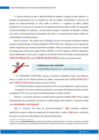 L e g i s l a ç ã o d o S U S C o m p l e t o e G r a t u i t o Página 51
www.romulopassos.com.br / www.questoesnasaude.com.br
A vinda da família real para o Brasil possibilitou também a chegada de mais médicos e o
aumento da preocupação com as condições de vida nas cidades, possibilitando o início de um
projeto de institucionalização do setor saúde no Brasil e a regulação da prática médica
profissional. Foi assim que, no mesmo ano da chegada da família ao Brasil (1808), foi inaugurada
a primeira faculdade de medicina, a Escola médico-cirúrgica, localizada em Salvador na Bahia,
com vistas à institucionalização de programas de ensino e à normalizaçao da prática médica em
conformidade aos moldes europeus.
Item B. Incorreto. De acordo com o CONASS, um ativo movimento de Reforma Sanitária
emergiu no Brasil durante a Primeira República (1889-1930), sob a liderança da nova geração de
médicos higienistas, que alcançou importantes resultados. Entre as conquistas, destaca-se a criação
do Departamento Nacional de Saúde Pública (DNSP), em 1920. Durante a Primeira República,
foram estabelecidas as bases para a criação de um Sistema Nacional de Saúde, caracterizado pela
CONCENTRAÇÃO e pela VERTICALIZAÇÃO das ações no governo central.
Cuidado para não confundir!
A Saúde Pública brasileira teve a duas reformas sanitárias.
- A 1ª REFORMA SANITÁRIA ocorreu no período da República Velha. Essa Reforma
buscou a criação de um Sistema Nacional de Saúde, caracterizado pela CONCENTRAÇÃO e
pela VERTICALIZAÇÃO das ações no governo central.
- A 2ª Reforma Sanitária, iniciada na década de 1970, é a mais importante e vigente até hoje.
As questões de concurso exploram geralmente o movimento da Reforma Sanitária, iniciado
na década de 1970. Esse movimento foi fundamental para a criação do SUS.
Portanto, o movimento sanitarista ocorrido durante a primeira república não reforça o papel
descentralizado dos governantes com ênfase na saúde integral. Pelo contrário, o sistema de saúde
era centralizado e não integral.
Item C. Incorreto. Nos anos do desenvolvimentismo25
, não ocorreram mudanças
significativas quanto à lógica da organização do modelo para a saúde e não houve a unificação
das ações e serviços de saúde pública e do sistema previdenciário.
25
Dá-se o nome de desenvolvimentismo a qualquer tipo de política econômica baseada na meta de crescimento da produção
industrial e da infraestrutura, com participação ativa do estado, como base da economia e o consequente aumento do consumo.
 