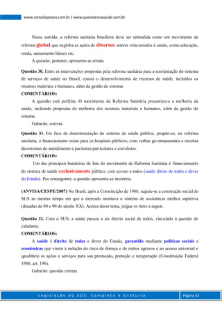 L e g i s l a ç ã o d o S U S C o m p l e t o e G r a t u i t o Página 53
www.romulopassos.com.br / www.questoesnasaude.com.br
Nesse sentido, a reforma sanitária brasileira deve ser entendida como um movimento de
reforma global que engloba as ações de diversos setores relacionados à saúde, como educação,
renda, saneamento básico etc.
A questão, portanto, apresenta-se errada.
Questão 30. Entre as intervenções propostas pela reforma sanitária para a reorientação do sistema
de serviços de saúde no Brasil, consta o desenvolvimento de recursos de saúde, incluídos os
recursos materiais e humanos, além da gestão do sistema.
COMENTÁRIOS:
A questão está perfeita. O movimento da Reforma Sanitária preconizava a melhoria da
saúde, incluindo propostas de melhoria dos recursos materiais e humanos, além da gestão do
sistema.
Gabarito: correta.
Questão 31. Em face da desestruturação do sistema de saúde pública, propõe-se, na reforma
sanitária, o financiamento misto para os hospitais públicos, com verbas governamentais e receitas
decorrentes do atendimento a pacientes particulares e convênios.
COMENTÁRIOS:
Um das principais bandeiras de luta do movimento da Reforma Sanitária é financiamento
do sistema de saúde exclusivamente público, com acesso a todos (saúde direto de todos e dever
do Estado). Por conseguinte, a questão apresenta-se incorreta.
(ANVISA/CESPE/2007) No Brasil, após a Constituição de 1988, seguiu-se a construção social do
SUS ao mesmo tempo em que o mercado montava o sistema de assistência médica supletiva
(décadas de 80 e 90 do século XX). Acerca desse tema, julgue os itens a seguir.
Questão 32. Com o SUS, a saúde passou a ser direito social de todos, vinculado à questão de
cidadania.
COMENTÁRIOS:
A saúde é direito de todos e dever do Estado, garantido mediante políticas sociais e
econômicas que visem à redução do risco de doença e de outros agravos e ao acesso universal e
igualitário às ações e serviços para sua promoção, proteção e recuperação (Constituição Federal
1988, art. 196).
Gabarito: questão correta.
 