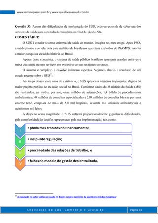 L e g i s l a ç ã o d o S U S C o m p l e t o e G r a t u i t o Página 54
www.romulopassos.com.br / www.questoesnasaude.com.br
Questão 33. Apesar das dificuldades de implantação do SUS, ocorreu extensão de cobertura dos
serviços de saúde para a população brasileira no final do século XX.
COMENTÁRIOS:
O SUS é o maior sistema universal de saúde do mundo. Imagine só, meu amigo. Após 1988,
a saúde passou a ser ofertada para milhões de brasileiros que eram excluídos do INAMPS. Isso foi
a maior conquista social da história do Brasil.
Apesar dessa conquista, o sistema de saúde público brasileiro apresenta grandes entraves e
baixa qualidade de seus serviços em boa parte de suas unidades de saúde.
O assunto é complexo e envolve inúmeros aspectos. Vejamos abaixo o resultado de um
estudo recente sobre o SUS27
:
Ao longo desses vinte anos de existência, o SUS apresenta números imponentes, dignos do
maior projeto público de inclusão social no Brasil. Conforme dados do Ministério da Saúde (MS)
são realizados, em média, por ano, onze milhões de internações, 1,4 bilhão de procedimentos
ambulatoriais, 44 milhões de consultas especializadas e 250 milhões de consultas básicas por uma
enorme rede, composta de mais de 5,8 mil hospitais, sessenta mil unidades ambulatoriais e
quinhentos mil leitos.
A despeito dessa magnitude, o SUS enfrenta proporcionalmente gigantescas dificuldades,
pela complexidade do desafio representado pela sua implementação, tais como:
27
A regulação no setor público de saúde no Brasil: os (des) caminhos da assistência médico-hospitalar
I
• problemas crônicos no financiamento;
II
• incipienteregulação;
III
• precariedade das relações de trabalho; e
IV
• falhas no modelo de gestão descentralizada.
 
