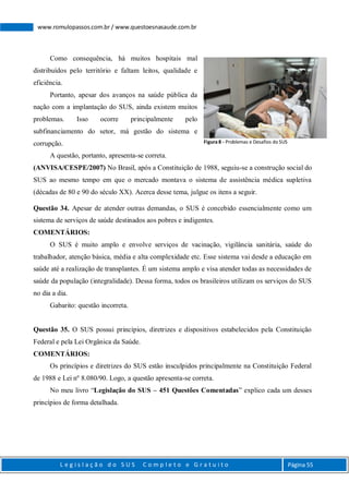 L e g i s l a ç ã o d o S U S C o m p l e t o e G r a t u i t o Página 55
www.romulopassos.com.br / www.questoesnasaude.com.br
Como consequência, há muitos hospitais mal
distribuídos pelo território e faltam leitos, qualidade e
eficiência.
Portanto, apesar dos avanços na saúde pública da
nação com a implantação do SUS, ainda existem muitos
problemas. Isso ocorre principalmente pelo
subfinanciamento do setor, má gestão do sistema e
corrupção.
A questão, portanto, apresenta-se correta.
(ANVISA/CESPE/2007) No Brasil, após a Constituição de 1988, seguiu-se a construção social do
SUS ao mesmo tempo em que o mercado montava o sistema de assistência médica supletiva
(décadas de 80 e 90 do século XX). Acerca desse tema, julgue os itens a seguir.
Questão 34. Apesar de atender outras demandas, o SUS é concebido essencialmente como um
sistema de serviços de saúde destinados aos pobres e indigentes.
COMENTÁRIOS:
O SUS é muito amplo e envolve serviços de vacinação, vigilância sanitária, saúde do
trabalhador, atenção básica, média e alta complexidade etc. Esse sistema vai desde a educação em
saúde até a realização de transplantes. É um sistema amplo e visa atender todas as necessidades de
saúde da população (integralidade). Dessa forma, todos os brasileiros utilizam os serviços do SUS
no dia a dia.
Gabarito: questão incorreta.
Questão 35. O SUS possui princípios, diretrizes e dispositivos estabelecidos pela Constituição
Federal e pela Lei Orgânica da Saúde.
COMENTÁRIOS:
Os princípios e diretrizes do SUS estão insculpidos principalmente na Constituição Federal
de 1988 e Lei nº 8.080/90. Logo, a questão apresenta-se correta.
No meu livro “Legislação do SUS – 451 Questões Comentadas” explico cada um desses
princípios de forma detalhada.
Figura 8 - Problemas e Desafios do SUS
 
