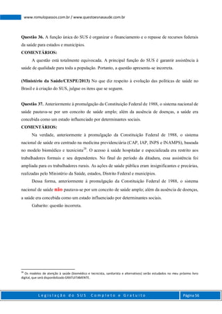 L e g i s l a ç ã o d o S U S C o m p l e t o e G r a t u i t o Página 56
www.romulopassos.com.br / www.questoesnasaude.com.br
Questão 36. A função única do SUS é organizar o financiamento e o repasse de recursos federais
da saúde para estados e municípios.
COMENTÁRIOS:
A questão está totalmente equivocada. A principal função do SUS é garantir assistência à
saúde de qualidade para toda a população. Portanto, a questão apresenta-se incorreta.
(Ministério da Saúde/CESPE/2013) No que diz respeito à evolução das políticas de saúde no
Brasil e à criação do SUS, julgue os itens que se seguem.
Questão 37. Anteriormente à promulgação da Constituição Federal de 1988, o sistema nacional de
saúde pautava-se por um conceito de saúde amplo; além da ausência de doenças, a saúde era
concebida como um estado influenciado por determinantes sociais.
COMENTÁRIOS:
Na verdade, anteriormente à promulgação da Constituição Federal de 1988, o sistema
nacional de saúde era centrado na medicina previdenciária (CAP, IAP, INPS e INAMPS), baseada
no modelo biomédico e tecnicista28
. O acesso à saúde hospitalar e especializada era restrito aos
trabalhadores formais e seu dependentes. No final do período da ditadura, essa assistência foi
ampliada para os trabalhadores rurais. As ações de saúde pública eram insignificantes e precárias,
realizadas pelo Ministério da Saúde, estados, Distrito Federal e municípios.
Dessa forma, anteriormente à promulgação da Constituição Federal de 1988, o sistema
nacional de saúde não pautava-se por um conceito de saúde amplo; além da ausência de doenças,
a saúde era concebida como um estado influenciado por determinantes sociais.
Gabarito: questão incorreta.
28
Os modelos de atenção à saúde (biomédico e tecnicista, sanitarista e alternativos) serão estudados no meu próximo livro
digital, que será disponibilizado GRATUITAMENTE.
 