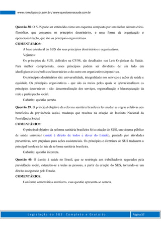 L e g i s l a ç ã o d o S U S C o m p l e t o e G r a t u i t o Página 57
www.romulopassos.com.br / www.questoesnasaude.com.br
Questão 38. O SUS pode ser entendido como um esquema composto por um núcleo comum ético-
filosófico, que concentra os princípios doutrinários, e uma forma de organização e
operacionalização, que são os princípios organizativos.
COMENTÁRIOS:
A base estrutural do SUS são seus princípios doutrinários e organizativos.
Vejamos:
Os princípios do SUS, definidos na CF/88, são detalhados nas Leis Orgânicas da Saúde.
Para melhor compreensão, esses princípios podem ser divididos de um lado em
ideológicos/éticos/políticos/doutrinários e do outro em organizativos/operativos.
Os princípios doutrinários são: universalidade, integralidade nos serviços e ações de saúde e
equidade. Os princípios organizativos - que são os meios pelos quais se operacionalizam os
princípios doutrinários - são: descentralização dos serviços, regionalização e hierarquização da
rede e participação social.
Gabarito: questão correta.
Questão 39. O principal objetivo da reforma sanitária brasileira foi mudar as regras relativas aos
benefícios da previdência social, mudança que resultou na criação do Instituto Nacional da
Previdência Social.
COMENTÁRIOS:
O principal objetivo da reforma sanitária brasileira foi a criação do SUS, um sistema público
de saúde universal (saúde é direito de todos e dever do Estado), pautado por atividades
preventivas, sem prejuízos para ações assistenciais. Os princípios e diretrizes do SUS traduzem a
principal bandeira de luta da reforma sanitária brasileira.
Gabarito: questão incorreta.
Questão 40. O direito à saúde no Brasil, que se restringia aos trabalhadores segurados pela
previdência social, estendeu-se a todas as pessoas, a partir da criação do SUS, tornando-se um
direito assegurado pelo Estado.
COMENTÁRIOS:
Conforme comentários anteriores, essa questão apresenta-se correta.
 