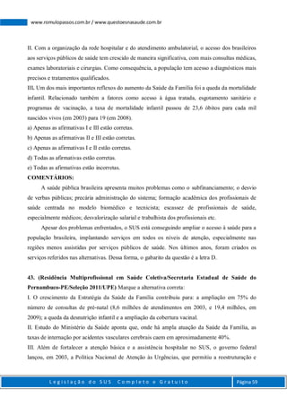 L e g i s l a ç ã o d o S U S C o m p l e t o e G r a t u i t o Página 59
www.romulopassos.com.br / www.questoesnasaude.com.br
II. Com a organização da rede hospitalar e do atendimento ambulatorial, o acesso dos brasileiros
aos serviços públicos de saúde tem crescido de maneira significativa, com mais consultas médicas,
exames laboratoriais e cirurgias. Como consequência, a população tem acesso a diagnósticos mais
precisos e tratamentos qualificados.
III. Um dos mais importantes reflexos do aumento da Saúde da Família foi a queda da mortalidade
infantil. Relacionado também a fatores como acesso à água tratada, esgotamento sanitário e
programas de vacinação, a taxa de mortalidade infantil passou de 23,6 óbitos para cada mil
nascidos vivos (em 2003) para 19 (em 2008).
a) Apenas as afirmativas I e III estão corretas.
b) Apenas as afirmativas II e III estão corretas.
c) Apenas as afirmativas I e II estão corretas.
d) Todas as afirmativas estão corretas.
e) Todas as afirmativas estão incorretas.
COMENTÁRIOS:
A saúde pública brasileira apresenta muitos problemas como o subfinanciamento; o desvio
de verbas públicas; precária administração do sistema; formação acadêmica dos profissionais de
saúde centrada no modelo biomédico e tecnicista; escassez de profissionais de saúde,
especialmente médicos; desvalorização salarial e trabalhista dos profissionais etc.
Apesar dos problemas enfrentados, o SUS está conseguindo ampliar o acesso à saúde para a
população brasileira, implantando serviços em todos os níveis de atenção, especialmente nas
regiões menos assistidas por serviços públicos de saúde. Nos últimos anos, foram criados os
serviços referidos nas alternativas. Dessa forma, o gabarito da questão é a letra D.
43. (Residência Multiprofissional em Saúde Coletiva/Secretaria Estadual de Saúde do
Pernambuco-PE/Seleção 2011/UPE) Marque a alternativa correta:
I. O crescimento da Estratégia da Saúde da Família contribuiu para: a ampliação em 75% do
número de consultas de pré-natal (8,6 milhões de atendimentos em 2003, e 19,4 milhões, em
2009); a queda da desnutrição infantil e a ampliação da cobertura vacinal.
II. Estudo do Ministério da Saúde aponta que, onde há ampla atuação da Saúde da Família, as
taxas de internação por acidentes vasculares cerebrais caem em aproximadamente 40%.
III. Além de fortalecer a atenção básica e a assistência hospitalar no SUS, o governo federal
lançou, em 2003, a Política Nacional de Atenção às Urgências, que permitiu a reestruturação e
 