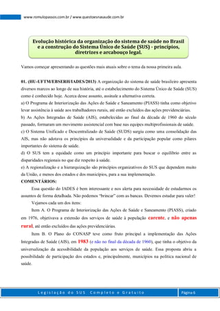 L e g i s l a ç ã o d o S U S C o m p l e t o e G r a t u i t o Página 6
www.romulopassos.com.br / www.questoesnasaude.com.br
Vamos começar apresentando as questões mais atuais sobre o tema da nossa primeira aula.
01. (HU-UFTM/EBSERH/IADES/2013) A organização do sistema de saúde brasileiro apresenta
diversos marcos ao longo de sua história, até o estabelecimento do Sistema Único de Saúde (SUS)
como é conhecido hoje. Acerca desse assunto, assinale a alternativa correta.
a) O Programa de Interiorização das Ações de Saúde e Saneamento (PIASS) tinha como objetivo
levar assistência à saúde aos trabalhadores rurais, até então excluídos das ações previdenciárias.
b) As Ações Integradas de Saúde (AIS), estabelecidas ao final da década de 1960 do século
passado, formaram um movimento assistencial com base nas equipes multiprofissionais de saúde.
c) O Sistema Unificado e Descentralizado de Saúde (SUDS) surgiu como uma consolidação das
AIS, mas não adotava os princípios da universalidade e da participação popular como pilares
importantes do sistema de saúde.
d) O SUS tem a equidade como um princípio importante para buscar o equilíbrio entre as
disparidades regionais no que diz respeito à saúde.
e) A regionalização e a hierarquização são princípios organizativos do SUS que dependem muito
da União, e menos dos estados e dos municípios, para a sua implementação.
COMENTÁRIOS:
Essa questão do IADES é bem interessante e nos alerta para necessidade de estudarmos os
assuntos de forma detalhada. Não podemos “brincar” com as bancas. Devemos estudar para valer!
Vejamos cada um dos itens:
Item A. O Programa de Interiorização das Ações de Saúde e Saneamento (PIASS), criado
em 1976, objetivava a extensão dos serviços de saúde à população carente, e não apenas
rural, até então excluídos das ações previdenciárias.
Item B. O Plano do CONASP teve como fruto principal a implementação das Ações
Integradas de Saúde (AIS), em 1983 (e não no final da década de 1960), que tinha o objetivo da
universalização da acessibilidade da população aos serviços de saúde. Essa proposta abriu a
possibilidade de participação dos estados e, principalmente, municípios na política nacional de
saúde.
Evolução histórica da organização do sistema de saúde no Brasil
e a construção do Sistema Único de Saúde (SUS) - princípios,
diretrizes e arcabouço legal.
 
