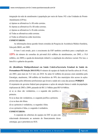L e g i s l a ç ã o d o S U S C o m p l e t o e G r a t u i t o Página 60
www.romulopassos.com.br / www.questoesnasaude.com.br
integração da rede de atendimento à população por meio do Samu 192 e das Unidades de Pronto
Atendimento (UPAs).
a) Apenas as afirmativas I e III estão corretas.
b) Apenas as afirmativas II e III estão corretas.
c) Apenas as afirmativas I e II estão corretas.
d) Todas as afirmativas estão corretas.
e) Todas as afirmativas estão incorretas.
COMENTÁRIOS:
As informações dessa questão foram extraídas da Pesquisa de Assistência Médico-Sanitária,
feita pelo IBGE, em 2009.
O item I está errado, pois o crescimento da ESF também contribuiu para a ampliação em
125% do número de consultas de pré-natal (8,6 milhões de atendimentos, em 2003, e 19,4
milhões, em 2009); a queda da desnutrição infantil e a ampliação da cobertura vacinal. Por isso, a
letra B é o gabarito da questão.
44. (Residência Multiprofissional em Saúde Coletiva/Secretaria Estadual de Saúde do
Pernambuco-PE/Seleção 2011/UPE) O número de equipes de Saúde da Família saltou de 19 mil,
em 2003, para mais de 31,5 mil, em 2010. Se antes 62 milhões de pessoas eram atendidas pela
Estratégia, atualmente, 100 milhões de brasileiros de 99% dos municípios têm acesso às ações
promovidas pelos diferentes profissionais que levam a saúde até a casa das pessoas PORQUE
O orçamento do governo federal para programas e ações de atenção básica à saúde da população
triplicaram de 2002 a 2009, passando de R$ 3,1 bilhões para R$ 9,6 bilhões.
a) se as duas são verdadeiras, e a segunda não justifica a
primeira.
b) se as duas são verdadeiras, e a segunda justifica a primeira.
c) se as duas são falsas.
d) se a primeira é verdadeira, e a segunda é falsa.
e) se a primeira é falsa, e a segunda é verdadeira.
COMENTÁRIOS:
A expansão da cobertura de equipes da ESF no país está
relacionada diretamente ao aumento do financiamento dessa
estratégia, que é prioritária no SUS.
Figura 9 - Foto de Unidade de Saúde da
Família
 