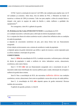 L e g i s l a ç ã o d o S U S C o m p l e t o e G r a t u i t o Página 61
www.romulopassos.com.br / www.questoesnasaude.com.br
O PAC 2 prevê a construção de mais de 3 mil UBS e dar condições para ampliar mais de 10
mil unidades já existentes. Além disso, fora do âmbito do PAC, o Ministério da Saúde vai
incentivar a reforma de UBS já existentes. Tudo isso para ampliar a oferta de atenção básica e
integral, criar apoio às equipes da saúde da família e, ainda, melhorar a qualidade dos
equipamentos30
.
Por conseguinte, a letra B é o gabarito da questão.
45. (Prefeitura de São Carlos-SP/2011/ESF/VUNESP) A consolidação do SUS
a) é condição necessária e suficiente para a efetivação do direito da população à saúde.
b) e o conjunto dos fatores de ordem econômico-social e cultural têm influência sobre as condições
de saúde da população.
c) depende do crescimento econômico do país, pois dessa forma terá seu financiamento
assegurado.
d) tem relação exclusivamente com o sistema de assistência à saúde da população.
e) depende apenas da gestão ministerial, que define o aporte de recursos a serem repassados para
as esferas estaduais e municipais de governo.
COMENTÁRIOS:
Item A. Além da consolidação do SUS, é condição necessária e suficiente para a efetivação
do direito da população à saúde a melhoria de vários indicadores sociais, educacionais,
econômicos, entre outros fatores.
Item C. O SUS não terá seu financiamento assegurado com o crescimento do país. É
necessário ainda maior distribuição dos recursos públicos para a saúde, diminuição da corrupção e
melhoria da gestão desse sistema.
Item D. Para a consolidação do SUS, são necessárias melhorias efetivas nas condições
econômicas, sociais, educacionais, bem como na qualidade e acesso dos serviços de saúde pública.
Item E. A consolidação do SUS não depende apenas da gestão ministerial. Diversas
medidas são necessárias.
O gabarito da questão, portanto, é a letra B.
30
PAC
 