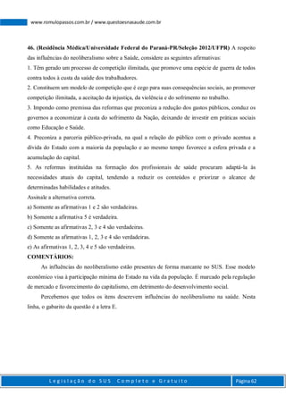 L e g i s l a ç ã o d o S U S C o m p l e t o e G r a t u i t o Página 62
www.romulopassos.com.br / www.questoesnasaude.com.br
46. (Residência Médica/Universidade Federal do Paraná-PR/Seleção 2012/UFPR) A respeito
das influências do neoliberalismo sobre a Saúde, considere as seguintes afirmativas:
1. Têm gerado um processo de competição ilimitada, que promove uma espécie de guerra de todos
contra todos à custa da saúde dos trabalhadores.
2. Constituem um modelo de competição que é cego para suas consequências sociais, ao promover
competição ilimitada, a aceitação da injustiça, da violência e do sofrimento no trabalho.
3. Impondo como premissa das reformas que preconiza a redução dos gastos públicos, conduz os
governos a economizar à custa do sofrimento da Nação, deixando de investir em práticas sociais
como Educação e Saúde.
4. Preconiza a parceria público-privada, na qual a relação do público com o privado acentua a
dívida do Estado com a maioria da população e ao mesmo tempo favorece a esfera privada e a
acumulação do capital.
5. As reformas instituídas na formação dos profissionais de saúde procuram adaptá-la às
necessidades atuais do capital, tendendo a reduzir os conteúdos e priorizar o alcance de
determinadas habilidades e atitudes.
Assinale a alternativa correta.
a) Somente as afirmativas 1 e 2 são verdadeiras.
b) Somente a afirmativa 5 é verdadeira.
c) Somente as afirmativas 2, 3 e 4 são verdadeiras.
d) Somente as afirmativas 1, 2, 3 e 4 são verdadeiras.
e) As afirmativas 1, 2, 3, 4 e 5 são verdadeiras.
COMENTÁRIOS:
As influências do neoliberalismo estão presentes de forma marcante no SUS. Esse modelo
econômico visa à participação mínima do Estado na vida da população. É marcado pela regulação
de mercado e favorecimento do capitalismo, em detrimento do desenvolvimento social.
Percebemos que todos os itens descrevem influências do neoliberalismo na saúde. Nesta
linha, o gabarito da questão é a letra E.
 